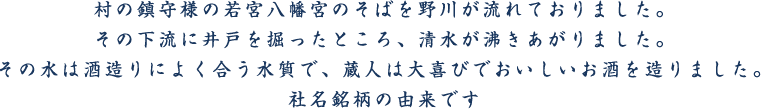 村の鎮守様の若宮八幡宮のそばを野川が流れておりました。その下流に井戸を掘ったところ、清水が沸きあがりました。その水は酒造りによく合う水質で、蔵人は大喜びでおいしいお酒を造りました。社名銘柄の由来です